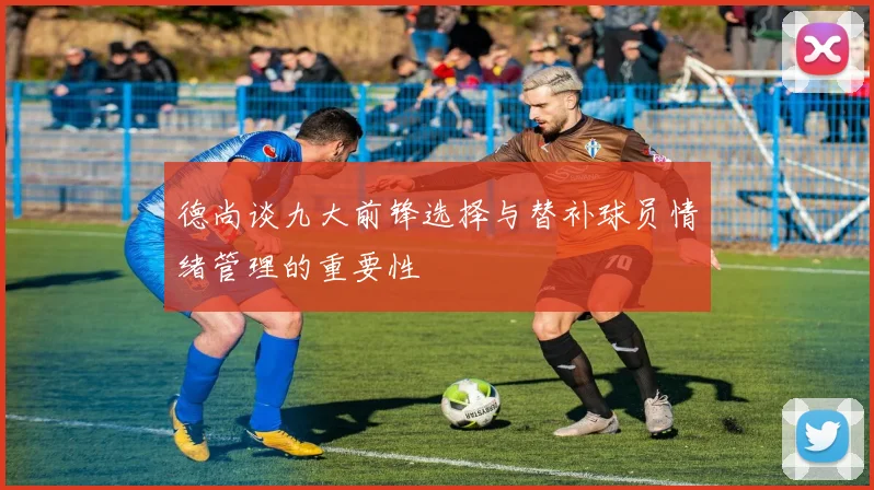 德尚谈九大前锋选择与替补球员情绪管理的重要性