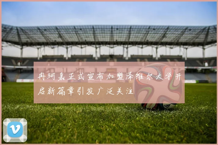 冉珂嘉正式宣布加盟泽维尔大学开启新篇章引发广泛关注
