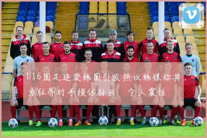 U16国足逆袭韩国引发热议韩媒称其为耻辱对手模仿孙兴慜令人震惊