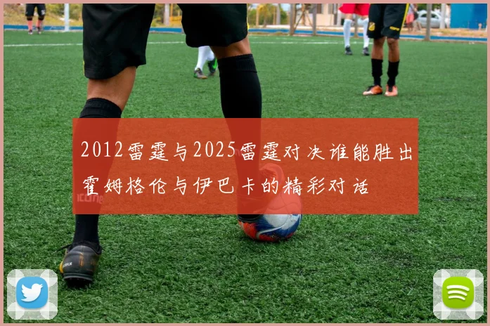 2012雷霆与2025雷霆对决谁能胜出霍姆格伦与伊巴卡的精彩对话