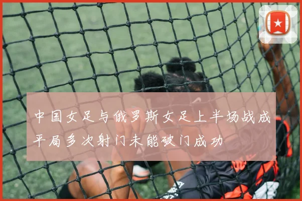 中国女足与俄罗斯女足上半场战成平局多次射门未能破门成功