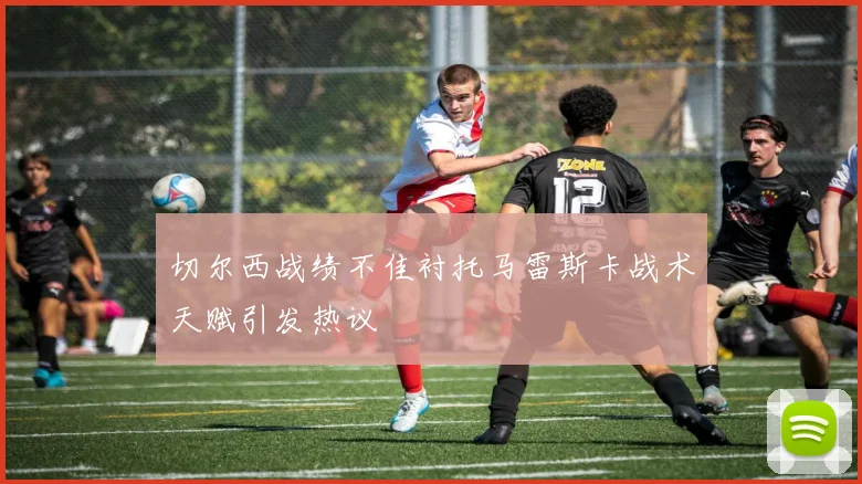 切尔西战绩不佳衬托马雷斯卡战术天赋引发热议