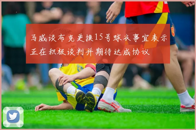马威谈布克更换15号球衣事宜表示正在积极谈判并期待达成协议
