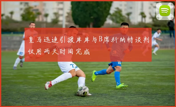 皇马迅速引援库库与B席科纳特谈判仅用两天时间完成