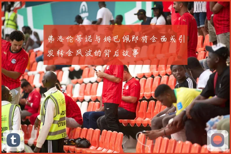 弗洛伦蒂诺与姆巴佩即将会面或引发转会风波的背后故事