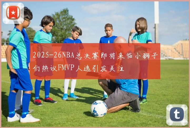 2025-26NBA总决赛即将来临小狮子们热议FMVP人选引发关注