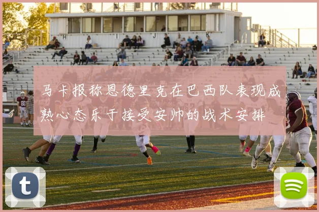 马卡报称恩德里克在巴西队表现成熟心态乐于接受安帅的战术安排