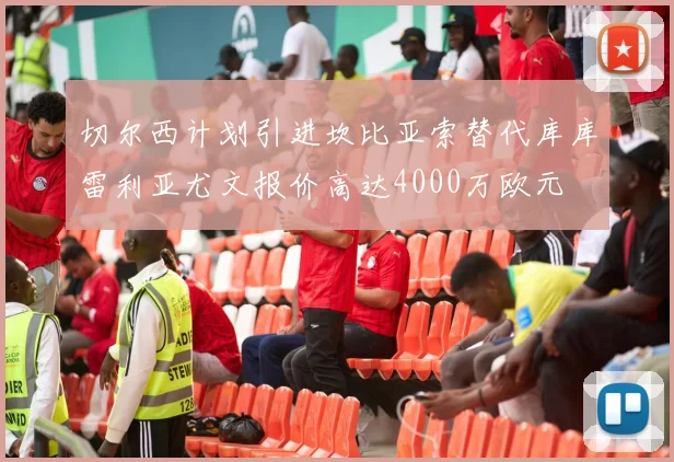 切尔西计划引进坎比亚索替代库库雷利亚尤文报价高达4000万欧元