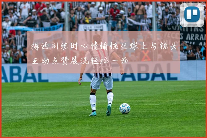 梅西训练时心情愉悦坐球上与镜头互动点赞展现轻松一面