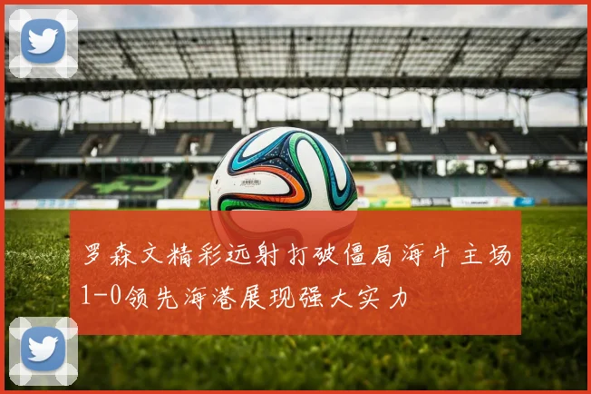 罗森文精彩远射打破僵局海牛主场1-0领先海港展现强大实力