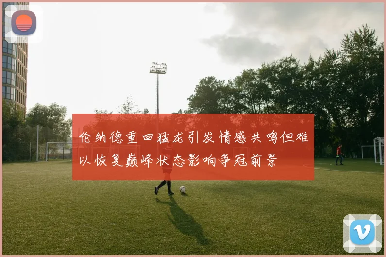 伦纳德重回猛龙引发情感共鸣但难以恢复巅峰状态影响争冠前景